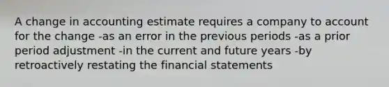 A change in accounting estimate requires a company to account for the change -as an error in the previous periods -as a prior period adjustment -in the current and future years -by retroactively restating the <a href='https://www.questionai.com/knowledge/kFBJaQCz4b-financial-statements' class='anchor-knowledge'>financial statements</a>