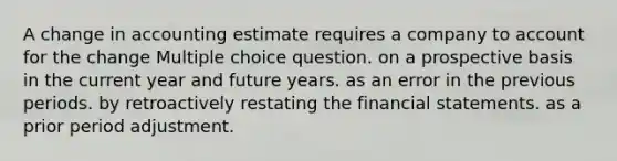 A change in accounting estimate requires a company to account for the change Multiple choice question. on a prospective basis in the current year and future years. as an error in the previous periods. by retroactively restating the financial statements. as a prior period adjustment.