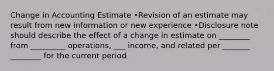 Change in Accounting Estimate •Revision of an estimate may result from new information or new experience •Disclosure note should describe the effect of a change in estimate on ________ from _________ operations, ___ income, and related per _______ ________ for the current period