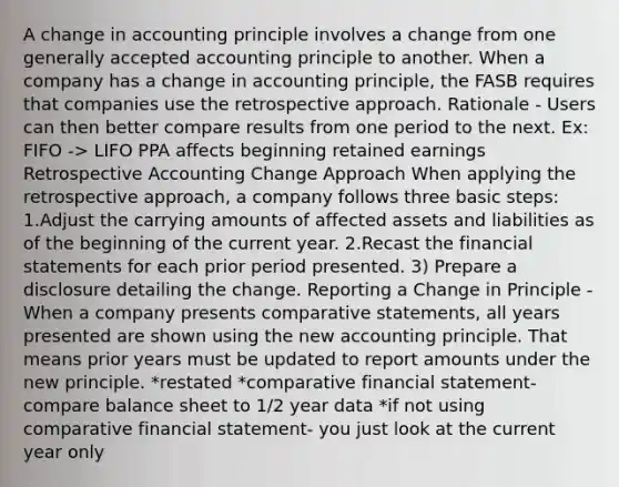 A change in accounting principle involves a change from one generally accepted accounting principle to another. When a company has a change in accounting principle, the FASB requires that companies use the retrospective approach. Rationale - Users can then better compare results from one period to the next. Ex: FIFO -> LIFO PPA affects beginning retained earnings Retrospective Accounting Change Approach When applying the retrospective approach, a company follows three basic steps: 1.Adjust the carrying amounts of affected assets and liabilities as of the beginning of the current year. 2.Recast the financial statements for each prior period presented. 3) Prepare a disclosure detailing the change. Reporting a Change in Principle -When a company presents comparative statements, all years presented are shown using the new accounting principle. That means prior years must be updated to report amounts under the new principle. *restated *comparative financial statement- compare balance sheet to 1/2 year data *if not using comparative financial statement- you just look at the current year only