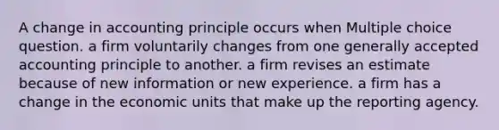 A change in accounting principle occurs when Multiple choice question. a firm voluntarily changes from one generally accepted accounting principle to another. a firm revises an estimate because of new information or new experience. a firm has a change in the economic units that make up the reporting agency.