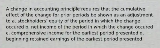 A change in accounting principle requires that the cumulative effect of the change for prior periods be shown as an adjustment to a. stockholders' equity of the period in which the change occured b. net income of the period in which the change occured c. comprehensive income for the earliest period presented d. beginning retained earnings of the earliest period presented