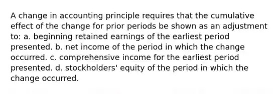 A change in accounting principle requires that the cumulative effect of the change for prior periods be shown as an adjustment to: a. beginning retained earnings of the earliest period presented. b. net income of the period in which the change occurred. c. comprehensive income for the earliest period presented. d. stockholders' equity of the period in which the change occurred.