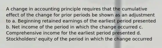 A change in accounting principle requires that the cumulative effect of the change for prior periods be shown as an adjustment to a. Beginning retained earnings of the earliest period presented b. Net income of the period in which the change occurred c. Comprehensive income for the earliest period presented d. Stockholders' equity of the period in which the change occurred