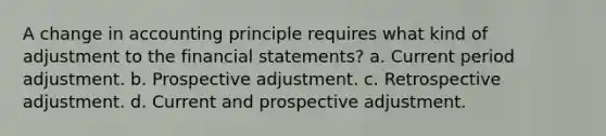 A change in accounting principle requires what kind of adjustment to the <a href='https://www.questionai.com/knowledge/kFBJaQCz4b-financial-statements' class='anchor-knowledge'>financial statements</a>? a. Current period adjustment. b. Prospective adjustment. c. Retrospective adjustment. d. Current and prospective adjustment.