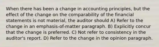 When there has been a change in accounting principles, but the effect of the change on the comparability of the <a href='https://www.questionai.com/knowledge/kFBJaQCz4b-financial-statements' class='anchor-knowledge'>financial statements</a> is not material, the auditor should A) Refer to the change in an emphasis-of-matter paragraph. B) Explicitly concur that the change is preferred. C) Not refer to consistency in the auditor's report. D) Refer to the change in the opinion paragraph.