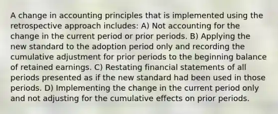 A change in accounting principles that is implemented using the retrospective approach includes: A) Not accounting for the change in the current period or prior periods. B) Applying the new standard to the adoption period only and recording the cumulative adjustment for prior periods to the beginning balance of retained earnings. C) Restating financial statements of all periods presented as if the new standard had been used in those periods. D) Implementing the change in the current period only and not adjusting for the cumulative effects on prior periods.