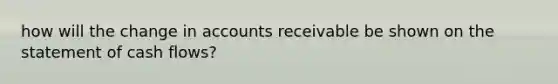 how will the change in accounts receivable be shown on the statement of cash flows?