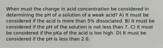 When must the change in acid concentration be considered in determining the pH of a solution of a weak acid? A) It must be considered if the acid is <a href='https://www.questionai.com/knowledge/keWHlEPx42-more-than' class='anchor-knowledge'>more than</a> 5% dissociated. B) It must be considered if the pH of the solution is not <a href='https://www.questionai.com/knowledge/k7BtlYpAMX-less-than' class='anchor-knowledge'>less than</a> 7. C) It must be considered if the pKa of the acid is too high. D) It must be considered if the pH is less than 2.0.