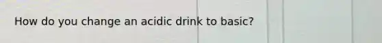 How do you change an acidic drink to basic?