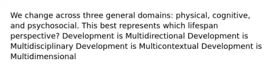 We change across three general domains: physical, cognitive, and psychosocial. This best represents which lifespan perspective? Development is Multidirectional Development is Multidisciplinary Development is Multicontextual Development is Multidimensional