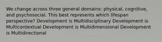 We change across three general domains: physical, cognitive, and psychosocial. This best represents which lifespan perspective? Development is Multidisciplinary Development is Multicontextual Development is Multidimensional Development is Multidirectional