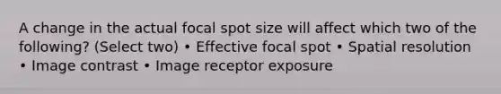 A change in the actual focal spot size will affect which two of the following? (Select two) • Effective focal spot • Spatial resolution • Image contrast • Image receptor exposure