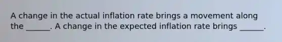 A change in the actual inflation rate brings a movement along the​ ______. A change in the expected inflation rate brings​ ______.