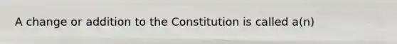 A change or addition to the Constitution is called a(n)