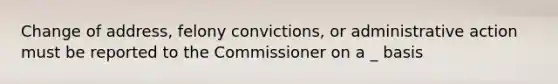 Change of address, felony convictions, or administrative action must be reported to the Commissioner on a _ basis