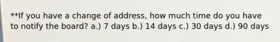 **If you have a change of address, how much time do you have to notify the board? a.) 7 days b.) 14 days c.) 30 days d.) 90 days