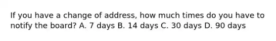 If you have a change of address, how much times do you have to notify the board? A. 7 days B. 14 days C. 30 days D. 90 days