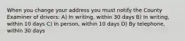 When you change your address you must notify the County Examiner of drivers: A) In writing, within 30 days B) In writing, within 10 days C) In person, within 10 days D) By telephone, within 30 days