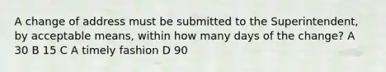 A change of address must be submitted to the Superintendent, by acceptable means, within how many days of the change? A 30 B 15 C A timely fashion D 90