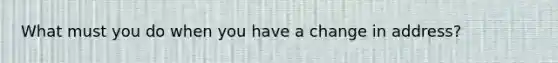 What must you do when you have a change in address?