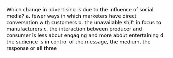 Which change in advertising is due to the influence of social media? a. fewer ways in which marketers have direct conversation with customers b. the unavailable shift in focus to manufacturers c. the interaction between producer and consumer is less about engaging and more about entertaining d. the sudience is in control of the message, the medium, the response or all three