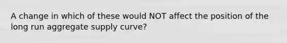 A change in which of these would NOT affect the position of the long run aggregate supply curve?