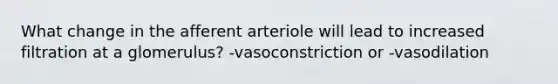 What change in the afferent arteriole will lead to increased filtration at a glomerulus? -vasoconstriction or -vasodilation