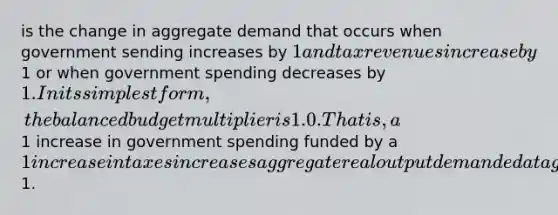 is the change in aggregate demand that occurs when government sending increases by 1 and tax revenues increase by1 or when government spending decreases by 1. In its simplest form, the balanced budget multiplier is 1.0. That is, a1 increase in government spending funded by a 1 increase in taxes increases aggregate real output demanded at a given price level by1.