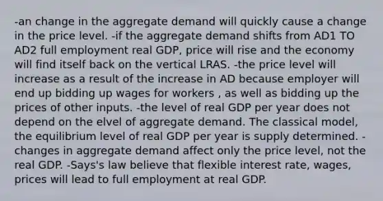 -an change in the aggregate demand will quickly cause a change in the price level. -if the aggregate demand shifts from AD1 TO AD2 full employment real GDP, price will rise and the economy will find itself back on the vertical LRAS. -the price level will increase as a result of the increase in AD because employer will end up bidding up wages for workers , as well as bidding up the prices of other inputs. -the level of real GDP per year does not depend on the elvel of aggregate demand. The classical model, the equilibrium level of real GDP per year is supply determined. -changes in aggregate demand affect only the price level, not the real GDP. -Says's law believe that flexible interest rate, wages, prices will lead to full employment at real GDP.