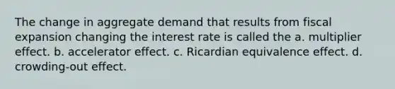 The change in aggregate demand that results from fiscal expansion changing the interest rate is called the a. multiplier effect. b. accelerator effect. c. Ricardian equivalence effect. d. crowding-out effect.