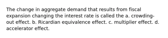 The change in aggregate demand that results from fiscal expansion changing the interest rate is called the a. crowding-out effect. b. Ricardian equivalence effect. c. multiplier effect. d. accelerator effect.