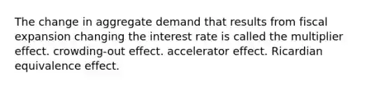 The change in aggregate demand that results from fiscal expansion changing the interest rate is called the multiplier effect. crowding-out effect. accelerator effect. Ricardian equivalence effect.