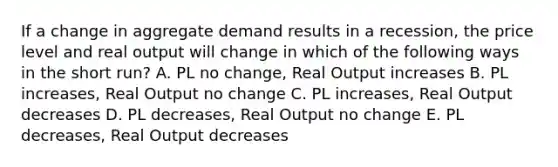 If a change in aggregate demand results in a recession, the price level and real output will change in which of the following ways in the short run? A. PL no change, Real Output increases B. PL increases, Real Output no change C. PL increases, Real Output decreases D. PL decreases, Real Output no change E. PL decreases, Real Output decreases