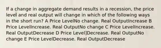 If a change in aggregate demand results in a recession, the price level and real output will change in which of the following ways in the short run? A Price LevelNo change. Real OutputIncrease B Price LevelIncrease. Real OutputNo change C Price LevelIncrease. Real OutputDecrease D Price Level]Decrease. Real OutputNo change E Price LevelDecrease. Real OutputDecrease