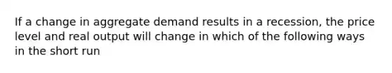 If a change in aggregate demand results in a recession, the price level and real output will change in which of the following ways in the short run