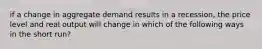 if a change in aggregate demand results in a recession, the price level and real output will change in which of the following ways in the short run?