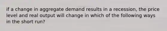 if a change in aggregate demand results in a recession, the price level and real output will change in which of the following ways in the short run?