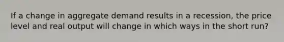 If a change in <a href='https://www.questionai.com/knowledge/kXfli79fsU-aggregate-demand' class='anchor-knowledge'>aggregate demand</a> results in a recession, the price level and real output will change in which ways in the short run?