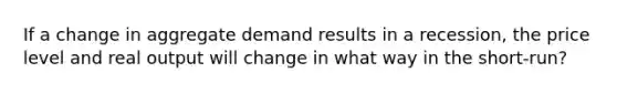 If a change in aggregate demand results in a recession, the price level and real output will change in what way in the short-run?