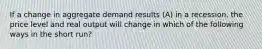 If a change in aggregate demand results (A) in a recession, the price level and real output will change in which of the following ways in the short run?