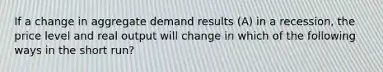 If a change in aggregate demand results (A) in a recession, the price level and real output will change in which of the following ways in the short run?