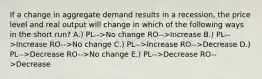 If a change in aggregate demand results in a recession, the price level and real output will change in which of the following ways in the short run? A.) PL-->No change RO-->Increase B.) PL-->Increase RO-->No change C.) PL-->Increase RO-->Decrease D.) PL-->Decrease RO-->No change E.) PL-->Decrease RO-->Decrease