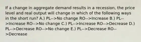 If a change in aggregate demand results in a recession, the price level and real output will change in which of the following ways in the short run? A.) PL-->No change RO-->Increase B.) PL-->Increase RO-->No change C.) PL-->Increase RO-->Decrease D.) PL-->Decrease RO-->No change E.) PL-->Decrease RO-->Decrease