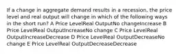 If a change in aggregate demand results in a recession, the price level and real output will change in which of the following ways in the short run? A Price LevelReal OutputNo changeIncrease B Price LevelReal OutputIncreaseNo change C Price LevelReal OutputIncreaseDecrease D Price LevelReal OutputDecreaseNo change E Price LevelReal OutputDecreaseDecrease