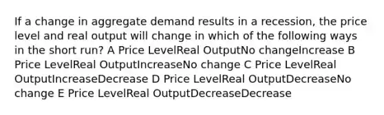 If a change in aggregate demand results in a recession, the price level and real output will change in which of the following ways in the short run? A Price LevelReal OutputNo changeIncrease B Price LevelReal OutputIncreaseNo change C Price LevelReal OutputIncreaseDecrease D Price LevelReal OutputDecreaseNo change E Price LevelReal OutputDecreaseDecrease