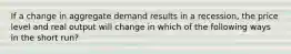 If a change in aggregate demand results in a recession, the price level and real output will change in which of the following ways in the short run?