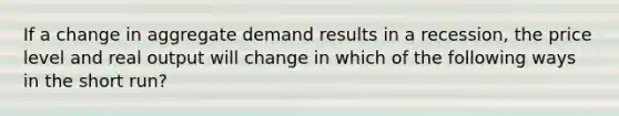 If a change in aggregate demand results in a recession, the price level and real output will change in which of the following ways in the short run?