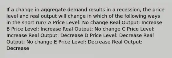 If a change in aggregate demand results in a recession, the price level and real output will change in which of the following ways in the short run? A Price Level: No change Real Output: Increase B Price Level: Increase Real Output: No change C Price Level: Increase Real Output: Decrease D Price Level: Decrease Real Output: No change E Price Level: Decrease Real Output: Decrease