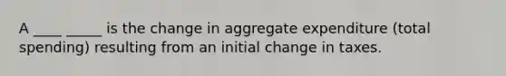 A ____ _____ is the change in aggregate expenditure (total spending) resulting from an initial change in taxes.